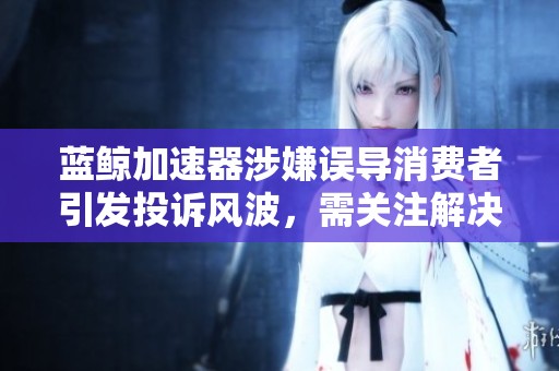 蓝鲸加速器涉嫌误导消费者引发投诉风波，需关注解决方案