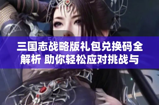 三国志战略版礼包兑换码全解析 助你轻松应对挑战与战斗